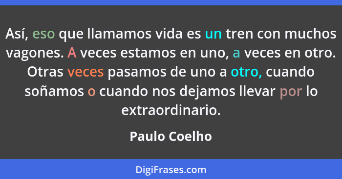 Así, eso que llamamos vida es un tren con muchos vagones. A veces estamos en uno, a veces en otro. Otras veces pasamos de uno a otro, c... - Paulo Coelho