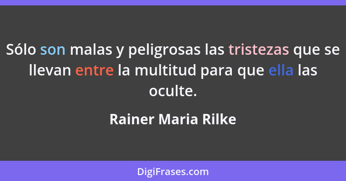 Sólo son malas y peligrosas las tristezas que se llevan entre la multitud para que ella las oculte.... - Rainer Maria Rilke