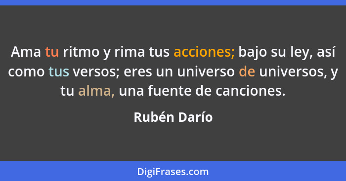 Ama tu ritmo y rima tus acciones; bajo su ley, así como tus versos; eres un universo de universos, y tu alma, una fuente de canciones.... - Rubén Darío