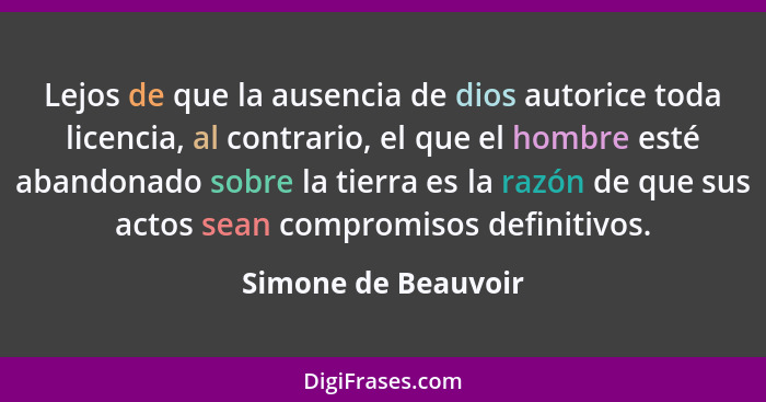 Lejos de que la ausencia de dios autorice toda licencia, al contrario, el que el hombre esté abandonado sobre la tierra es la raz... - Simone de Beauvoir