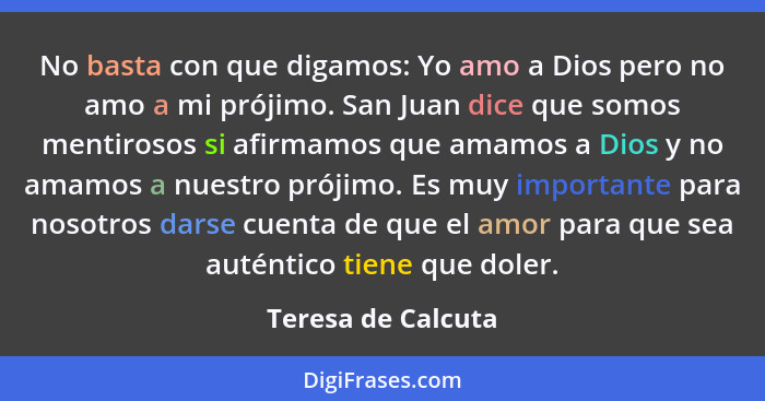 No basta con que digamos: Yo amo a Dios pero no amo a mi prójimo. San Juan dice que somos mentirosos si afirmamos que amamos a Dio... - Teresa de Calcuta