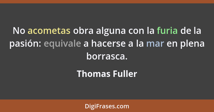 No acometas obra alguna con la furia de la pasión: equivale a hacerse a la mar en plena borrasca.... - Thomas Fuller