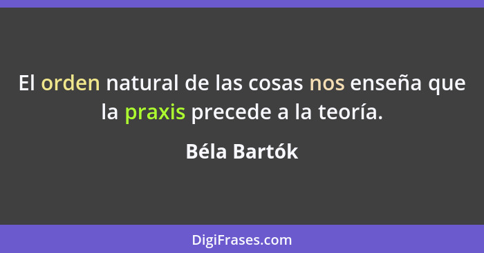 El orden natural de las cosas nos enseña que la praxis precede a la teoría.... - Béla Bartók