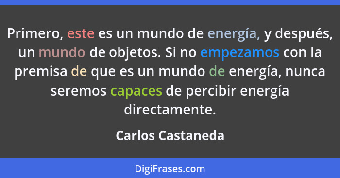 Primero, este es un mundo de energía, y después, un mundo de objetos. Si no empezamos con la premisa de que es un mundo de energía,... - Carlos Castaneda