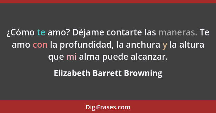 ¿Cómo te amo? Déjame contarte las maneras. Te amo con la profundidad, la anchura y la altura que mi alma puede alcanzar.... - Elizabeth Barrett Browning