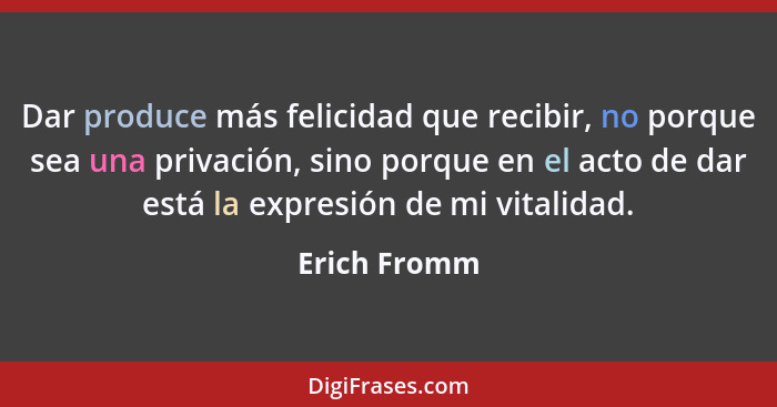 Dar produce más felicidad que recibir, no porque sea una privación, sino porque en el acto de dar está la expresión de mi vitalidad.... - Erich Fromm