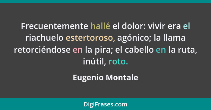 Frecuentemente hallé el dolor: vivir era el riachuelo estertoroso, agónico; la llama retorciéndose en la pira; el cabello en la ruta... - Eugenio Montale