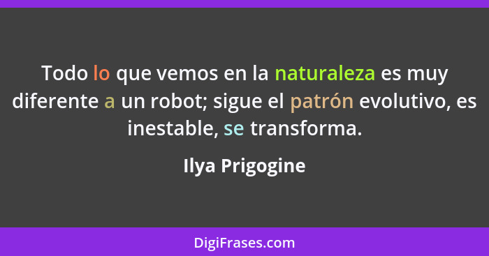 Todo lo que vemos en la naturaleza es muy diferente a un robot; sigue el patrón evolutivo, es inestable, se transforma.... - Ilya Prigogine