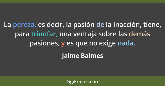 La pereza, es decir, la pasión de la inacción, tiene, para triunfar, una ventaja sobre las demás pasiones, y es que no exige nada.... - Jaime Balmes