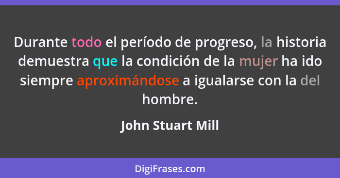 Durante todo el período de progreso, la historia demuestra que la condición de la mujer ha ido siempre aproximándose a igualarse co... - John Stuart Mill