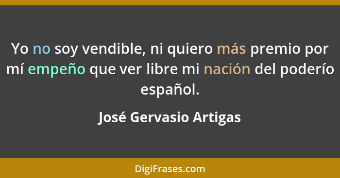 Yo no soy vendible, ni quiero más premio por mí empeño que ver libre mi nación del poderío español.... - José Gervasio Artigas