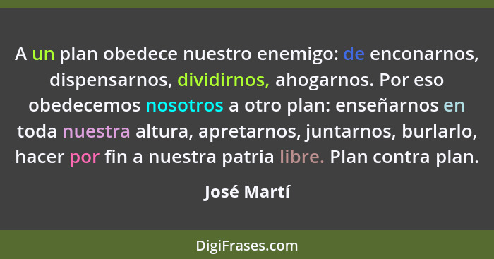 A un plan obedece nuestro enemigo: de enconarnos, dispensarnos, dividirnos, ahogarnos. Por eso obedecemos nosotros a otro plan: enseñarno... - José Martí