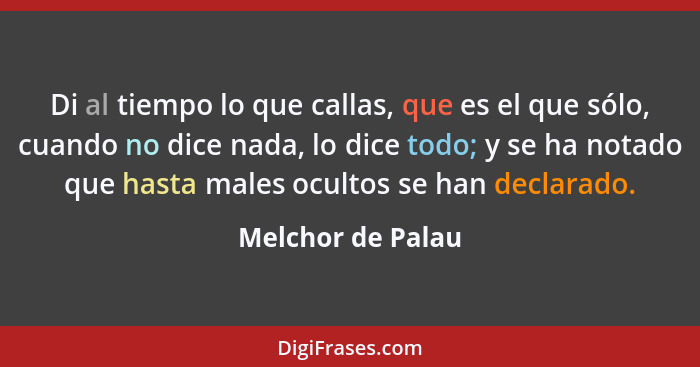 Di al tiempo lo que callas, que es el que sólo, cuando no dice nada, lo dice todo; y se ha notado que hasta males ocultos se han de... - Melchor de Palau