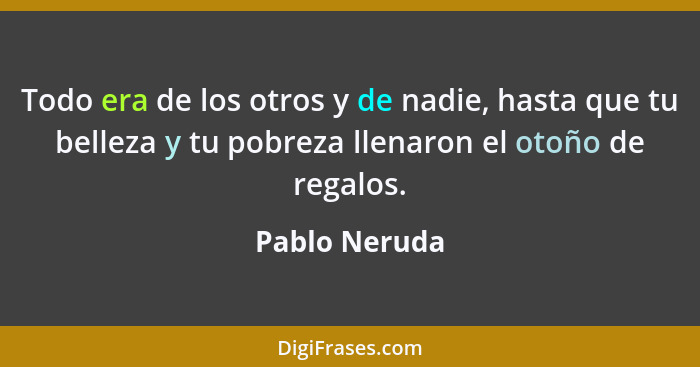 Todo era de los otros y de nadie, hasta que tu belleza y tu pobreza llenaron el otoño de regalos.... - Pablo Neruda