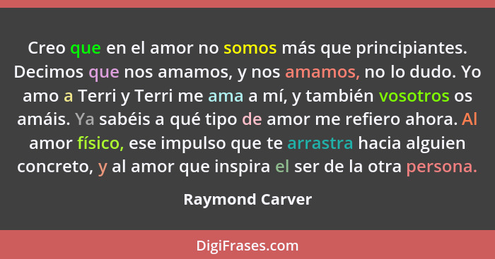 Creo que en el amor no somos más que principiantes. Decimos que nos amamos, y nos amamos, no lo dudo. Yo amo a Terri y Terri me ama a... - Raymond Carver