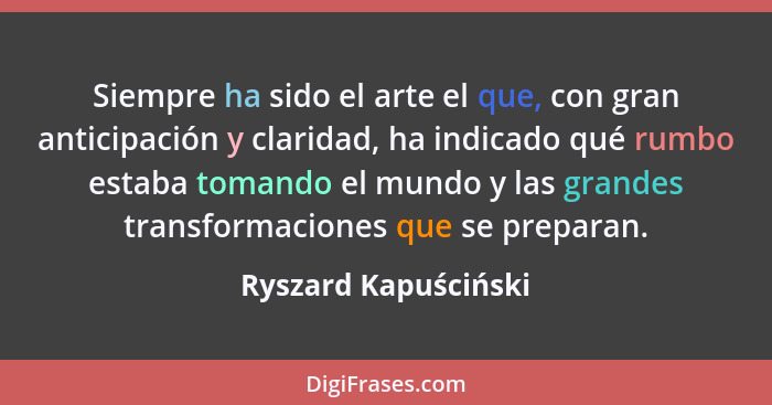 Siempre ha sido el arte el que, con gran anticipación y claridad, ha indicado qué rumbo estaba tomando el mundo y las grandes tr... - Ryszard Kapuściński