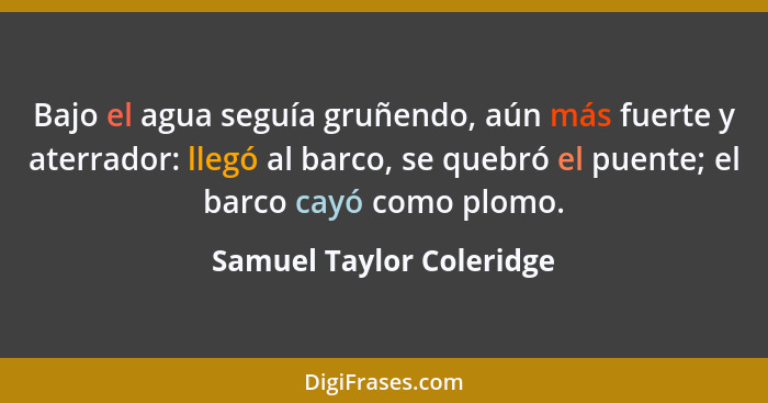 Bajo el agua seguía gruñendo, aún más fuerte y aterrador: llegó al barco, se quebró el puente; el barco cayó como plomo.... - Samuel Taylor Coleridge