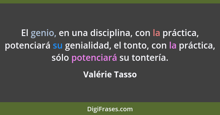 El genio, en una disciplina, con la práctica, potenciará su genialidad, el tonto, con la práctica, sólo potenciará su tontería.... - Valérie Tasso