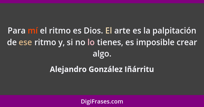 Para mí el ritmo es Dios. El arte es la palpitación de ese ritmo y, si no lo tienes, es imposible crear algo.... - Alejandro González Iñárritu