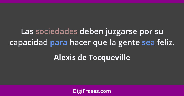 Las sociedades deben juzgarse por su capacidad para hacer que la gente sea feliz.... - Alexis de Tocqueville