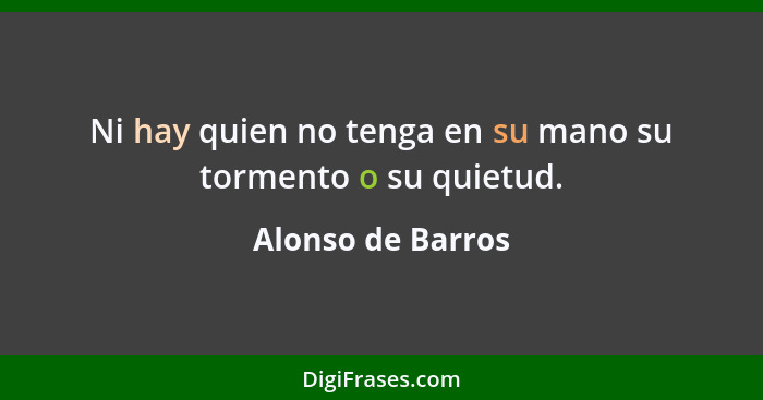 Ni hay quien no tenga en su mano su tormento o su quietud.... - Alonso de Barros