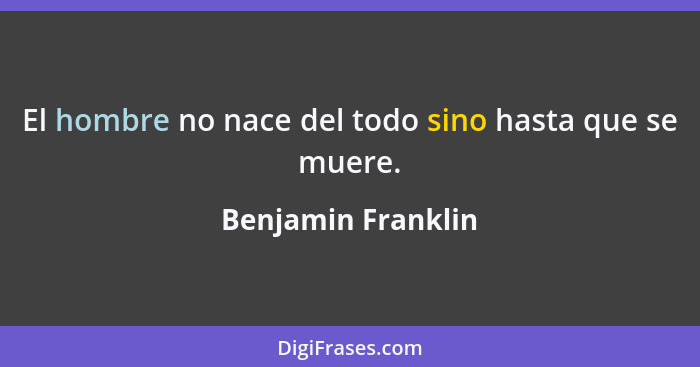 El hombre no nace del todo sino hasta que se muere.... - Benjamin Franklin