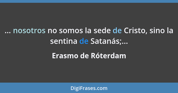 ... nosotros no somos la sede de Cristo, sino la sentina de Satanás;...... - Erasmo de Róterdam