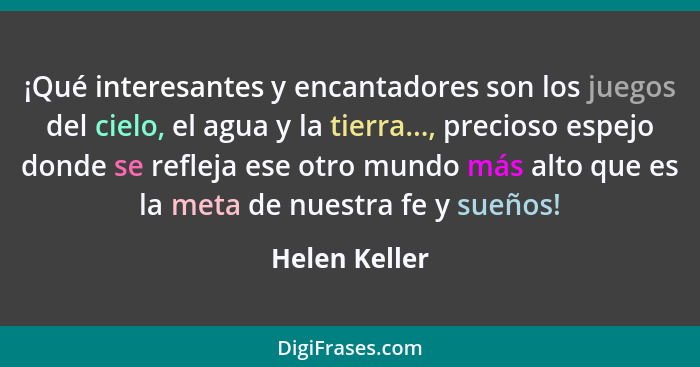 ¡Qué interesantes y encantadores son los juegos del cielo, el agua y la tierra..., precioso espejo donde se refleja ese otro mundo más... - Helen Keller