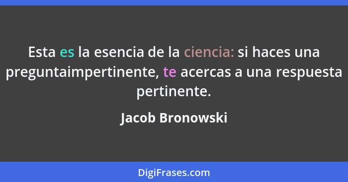 Esta es la esencia de la ciencia: si haces una preguntaimpertinente, te acercas a una respuesta pertinente.... - Jacob Bronowski