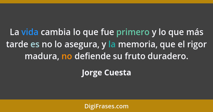 La vida cambia lo que fue primero y lo que más tarde es no lo asegura, y la memoria, que el rigor madura, no defiende su fruto duradero... - Jorge Cuesta