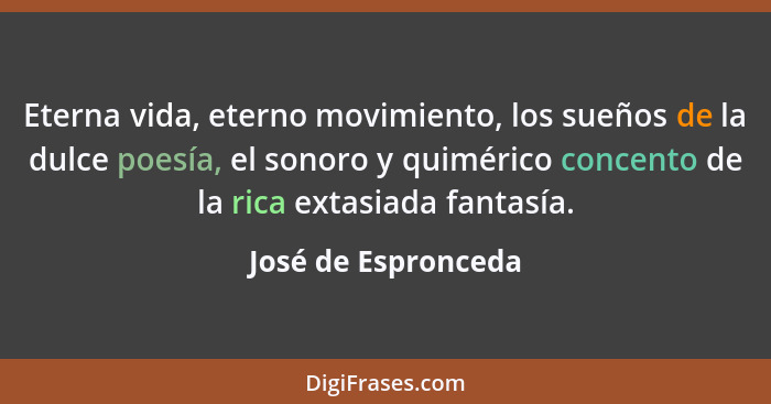 Eterna vida, eterno movimiento, los sueños de la dulce poesía, el sonoro y quimérico concento de la rica extasiada fantasía.... - José de Espronceda