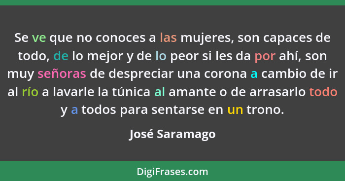 Se ve que no conoces a las mujeres, son capaces de todo, de lo mejor y de lo peor si les da por ahí, son muy señoras de despreciar una... - José Saramago