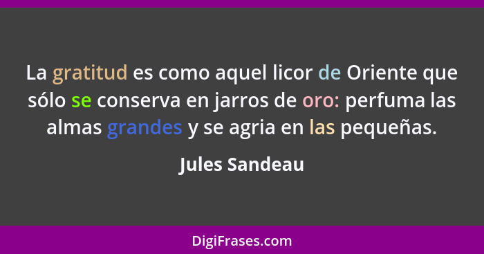 La gratitud es como aquel licor de Oriente que sólo se conserva en jarros de oro: perfuma las almas grandes y se agria en las pequeñas... - Jules Sandeau