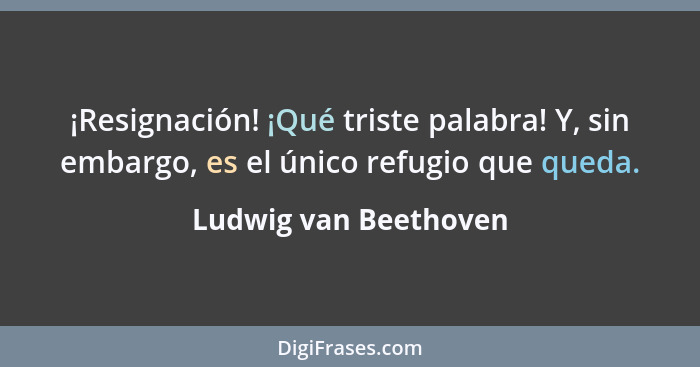 ¡Resignación! ¡Qué triste palabra! Y, sin embargo, es el único refugio que queda.... - Ludwig van Beethoven