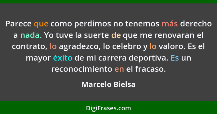 Parece que como perdimos no tenemos más derecho a nada. Yo tuve la suerte de que me renovaran el contrato, lo agradezco, lo celebro y... - Marcelo Bielsa