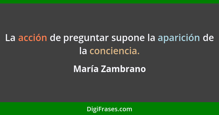 La acción de preguntar supone la aparición de la conciencia.... - María Zambrano