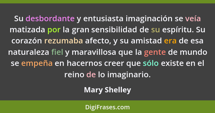 Su desbordante y entusiasta imaginación se veía matizada por la gran sensibilidad de su espíritu. Su corazón rezumaba afecto, y su amis... - Mary Shelley