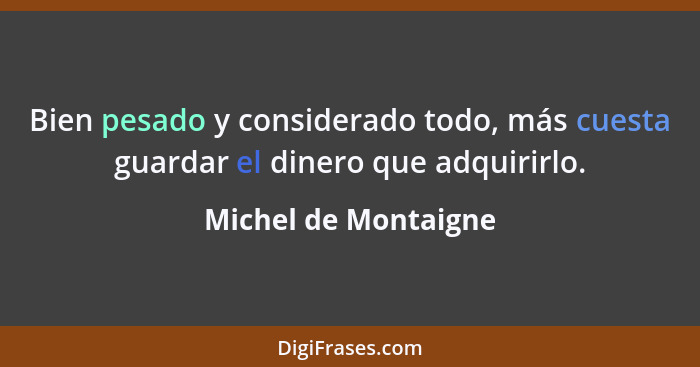 Bien pesado y considerado todo, más cuesta guardar el dinero que adquirirlo.... - Michel de Montaigne