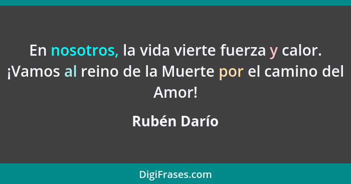 En nosotros, la vida vierte fuerza y calor. ¡Vamos al reino de la Muerte por el camino del Amor!... - Rubén Darío