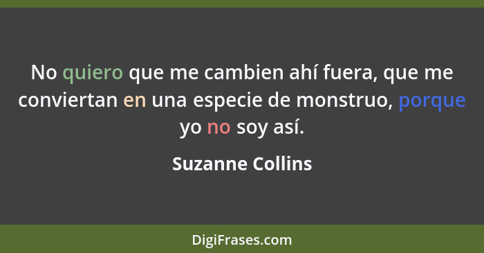 No quiero que me cambien ahí fuera, que me conviertan en una especie de monstruo, porque yo no soy así.... - Suzanne Collins