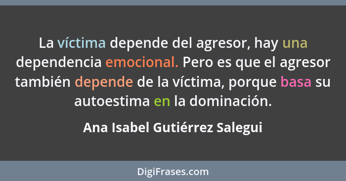 La víctima depende del agresor, hay una dependencia emocional. Pero es que el agresor también depende de la víctima, po... - Ana Isabel Gutiérrez Salegui