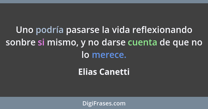 Uno podría pasarse la vida reflexionando sonbre si mismo, y no darse cuenta de que no lo merece.... - Elias Canetti