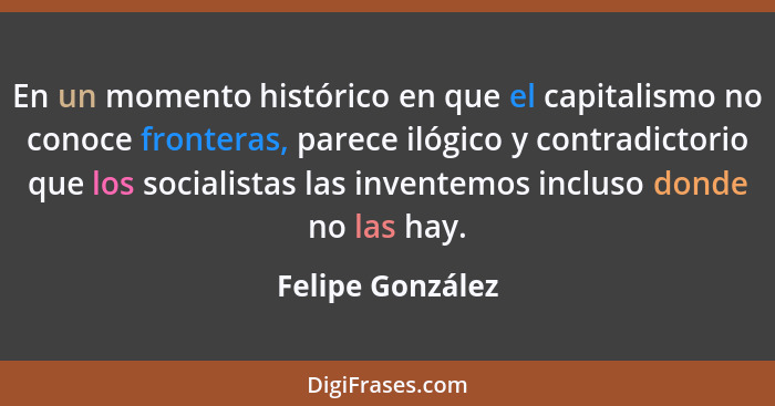 En un momento histórico en que el capitalismo no conoce fronteras, parece ilógico y contradictorio que los socialistas las inventemo... - Felipe González