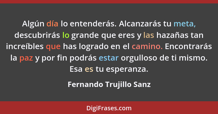 Algún día lo entenderás. Alcanzarás tu meta, descubrirás lo grande que eres y las hazañas tan increíbles que has logrado en e... - Fernando Trujillo Sanz