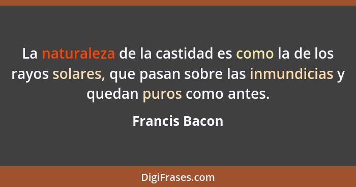 La naturaleza de la castidad es como la de los rayos solares, que pasan sobre las inmundicias y quedan puros como antes.... - Francis Bacon