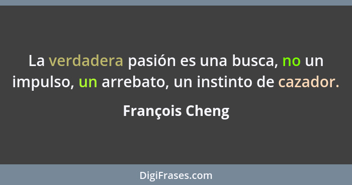 La verdadera pasión es una busca, no un impulso, un arrebato, un instinto de cazador.... - François Cheng