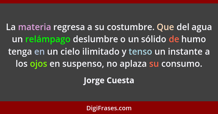 La materia regresa a su costumbre. Que del agua un relámpago deslumbre o un sólido de humo tenga en un cielo ilimitado y tenso un insta... - Jorge Cuesta