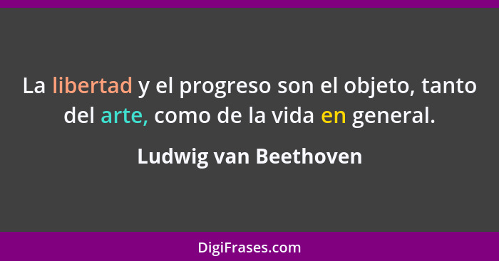 La libertad y el progreso son el objeto, tanto del arte, como de la vida en general.... - Ludwig van Beethoven
