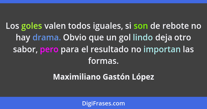 Los goles valen todos iguales, si son de rebote no hay drama. Obvio que un gol lindo deja otro sabor, pero para el resultad... - Maximiliano Gastón López