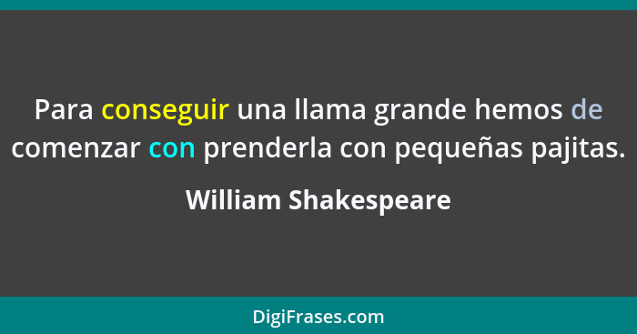 Para conseguir una llama grande hemos de comenzar con prenderla con pequeñas pajitas.... - William Shakespeare